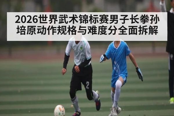 2026世界武术锦标赛男子长拳孙培原动作规格与难度分全面拆解