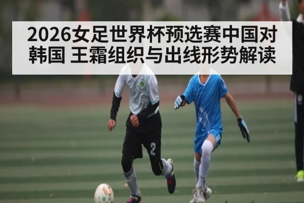 2026女足世界杯预选赛中国对韩国 王霜组织与出线形势解读