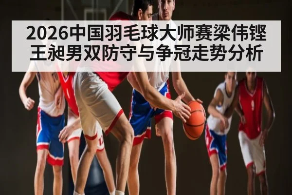 2026中国羽毛球大师赛梁伟铿王昶男双防守与争冠走势分析